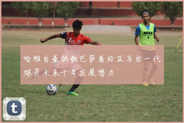 哈维自豪执教巴萨看好亚马尔一代球员未来十年发展潜力