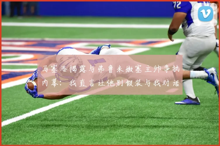 马塞洛揭露与弗鲁米嫩塞主帅争执内幕：我直言让他别假装与我对话