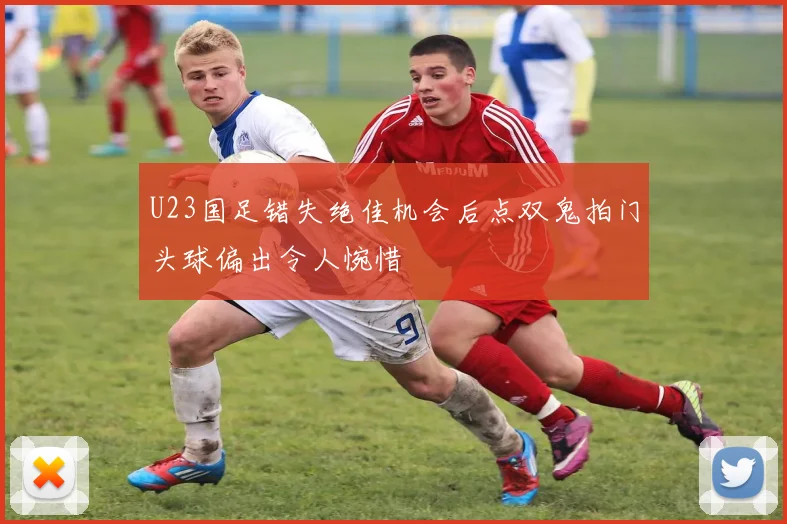 U23国足错失绝佳机会后点双鬼拍门头球偏出令人惋惜