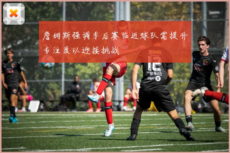 詹姆斯强调季后赛临近球队需提升专注度以迎接挑战
