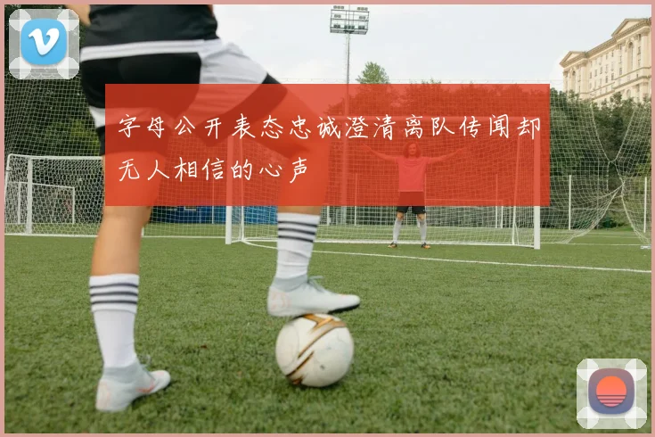字母公开表态忠诚澄清离队传闻却无人相信的心声