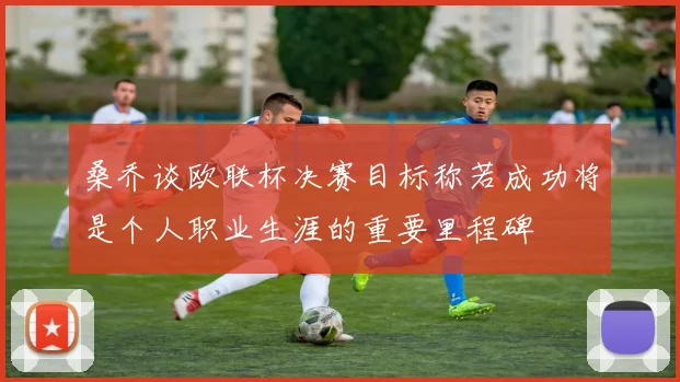 桑乔谈欧联杯决赛目标称若成功将是个人职业生涯的重要里程碑
