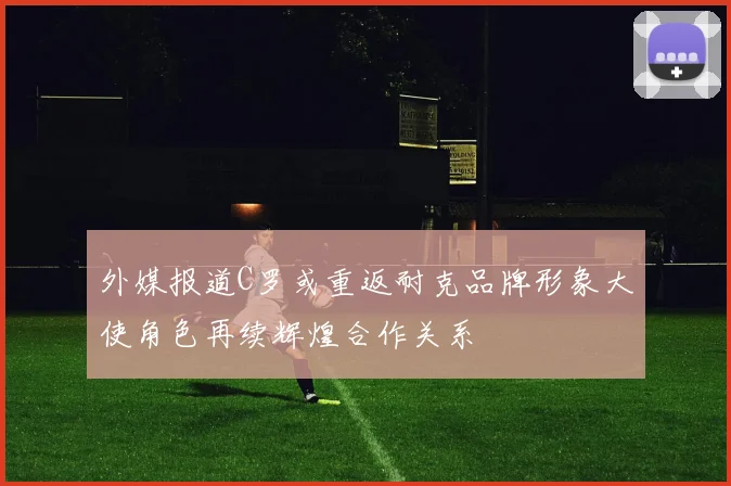 外媒报道C罗或重返耐克品牌形象大使角色再续辉煌合作关系