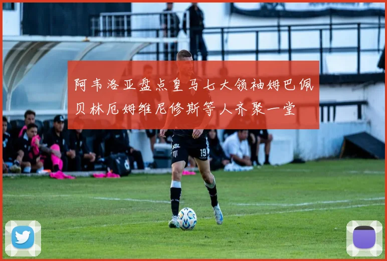 阿韦洛亚盘点皇马七大领袖姆巴佩贝林厄姆维尼修斯等人齐聚一堂